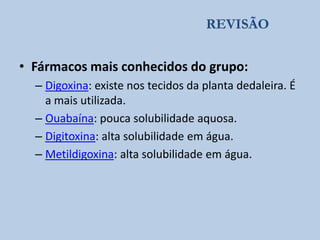 REVISÃO

• Fármacos mais conhecidos do grupo:
– Digoxina: existe nos tecidos da planta dedaleira. É
a mais utilizada.
– Ouabaína: pouca solubilidade aquosa.
– Digitoxina: alta solubilidade em água.
– Metildigoxina: alta solubilidade em água.

 