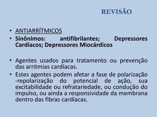 REVISÃO
• ANTIARRÍTMICOS
• Sinônimos:
antifibrilantes;
Depressores
Cardíacos; Depressores Miocárdicos
• Agentes usados para tratamento ou prevenção
das arritmias cardíacas.
• Estes agentes podem afetar a fase de polarização
-repolarização do potencial de ação, sua
excitabilidade ou refratariedade, ou condução do
impulso, ou ainda a responsividade da membrana
dentro das fibras cardíacas.

 