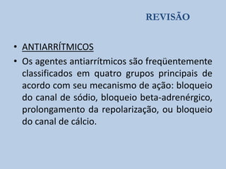 REVISÃO

• ANTIARRÍTMICOS
• Os agentes antiarrítmicos são freqüentemente
classificados em quatro grupos principais de
acordo com seu mecanismo de ação: bloqueio
do canal de sódio, bloqueio beta-adrenérgico,
prolongamento da repolarização, ou bloqueio
do canal de cálcio.

 