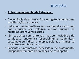 REVISÃO
• Antes um pouquinho da Patologia...
• A ocorrência de arritmia não é obrigatoriamente uma
manifestação de doença.
• Indivíduos assintomáticos sem cardiopatia estrutural
não precisam ser tratados, mesmo quando as
arritmias forem ventriculares.
• Em pacientes sem sintomas, mas com evidência de
cardiopatia anatômica (especialmente isquêmica),
costumava-se indicar a terapia, pois as arritmias se
constituem em fator de risco.
• Pacientes sintomáticos necessitam de tratamento,
independentemente da presença de cardiopatia.

 