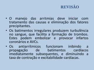 REVISÃO
• O manejo das arritmias deve iniciar com
tratamento das causas e eliminação dos fatores
precipitantes.
• Os batimentos irregulares produzem turbulência
no sangue, que facilita a formação de trombos.
Estes podem embolizar e provocar infartos
coronários e AVCs.
• Os antiarrítmicos funcionam inibindo a
propagação
de
batimentos
cardíacos
imediatamente subsequentes, e diminuindo a
taxa de contração e excitabilidade cardíacas.

 