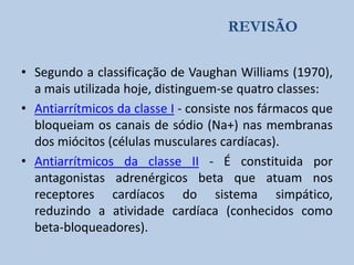 REVISÃO
• Segundo a classificação de Vaughan Williams (1970),
a mais utilizada hoje, distinguem-se quatro classes:
• Antiarrítmicos da classe I - consiste nos fármacos que
bloqueiam os canais de sódio (Na+) nas membranas
dos miócitos (células musculares cardíacas).
• Antiarrítmicos da classe II - É constituida por
antagonistas adrenérgicos beta que atuam nos
receptores cardíacos do sistema simpático,
reduzindo a atividade cardíaca (conhecidos como
beta-bloqueadores).

 