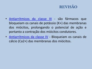 REVISÃO
• Antiarrítmicos da classe III - são fármacos que
bloqueiam os canais de potássio (K+) das membranas
dos miócitos, prolongando o potencial de ação e
portanto a contração dos miócitos condutores.
• Antiarrítmicos da classe IV - Bloqueiam os canais de
cálcio (Ca2+) das membranas dos miócitos.

 