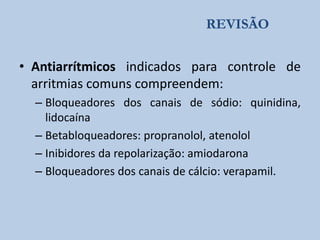 REVISÃO

• Antiarrítmicos indicados para controle de
arritmias comuns compreendem:
– Bloqueadores dos canais de sódio: quinidina,
lidocaína
– Betabloqueadores: propranolol, atenolol
– Inibidores da repolarização: amiodarona
– Bloqueadores dos canais de cálcio: verapamil.

 