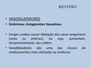 REVISÃO

• VASODILATADORES
• Sinônimos: Antagonistas Vasoativos
• Drogas usadas causar dilatação dos vasos sanguíneos
(veias ou artérias), ou seja, aumentam,
temporariamente, seu calibre.
• Vasodilatadores são uma das classes de
medicamentos mais utilizadas na medicina.

 