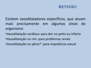 REVISÃO

Existem vasodilatadores específicos, que atuam
mais precisamente em algumas áreas do
organismo:
•Vasodilatação cardíaca: para dor no peito ou infarto
•Vasodilatação no rim: para problemas renais
•Vasodilatação no pênis*: para impotência sexual

 