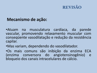 REVISÃO

Mecanismo de ação:
•Atuam na musculatura cardíaca, da parede
vascular, promovendo relaxamento muscular com
conseqüente vasodilatação e redução da resistência
capilar.
•Mas variam, dependendo do vasodilatador.
•Os mais comuns são inibição da enzima ECA
(enzima conversora do angiotensinogênio) e
bloqueio dos canais intracelulares de cálcio.

 