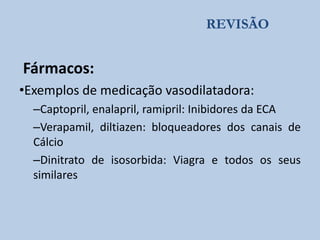 REVISÃO

Fármacos:
•Exemplos de medicação vasodilatadora:
–Captopril, enalapril, ramipril: Inibidores da ECA
–Verapamil, diltiazen: bloqueadores dos canais de
Cálcio
–Dinitrato de isosorbida: Viagra e todos os seus
similares

 