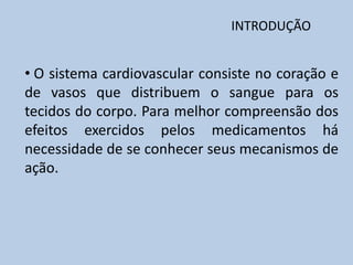 INTRODUÇÃO

• O sistema cardiovascular consiste no coração e
de vasos que distribuem o sangue para os
tecidos do corpo. Para melhor compreensão dos
efeitos exercidos pelos medicamentos há
necessidade de se conhecer seus mecanismos de
ação.

 