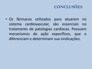 CONCLUSÕES

• Os fármacos utilizados para atuarem no
sistema cardiovascular, são essenciais no
tratamento de patologias cardíacas. Possuem
mecanismos de ação específicos, que o
diferenciam e determinam sua sindicações.

 