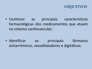 OBJETIVOS
• Conhecer
as
principais
características
farmacológicas dos medicamentos que atuam
no sistema cardiovascular;
• Identificar
os
principais
fármacos
antiarrítmicos, vasodilatadores e digitálicos.

 