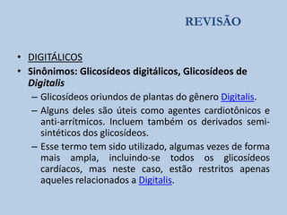 REVISÃO
• DIGITÁLICOS
• Sinônimos: Glicosídeos digitálicos, Glicosídeos de
Digitalis
– Glicosídeos oriundos de plantas do gênero Digitalis.
– Alguns deles são úteis como agentes cardiotônicos e
anti-arrítmicos. Incluem também os derivados semisintéticos dos glicosídeos.
– Esse termo tem sido utilizado, algumas vezes de forma
mais ampla, incluindo-se todos os glicosídeos
cardíacos, mas neste caso, estão restritos apenas
aqueles relacionados a Digitalis.

 