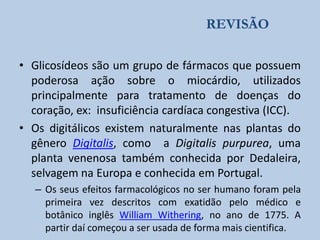 REVISÃO
• Glicosídeos são um grupo de fármacos que possuem
poderosa ação sobre o miocárdio, utilizados
principalmente para tratamento de doenças do
coração, ex: insuficiência cardíaca congestiva (ICC).
• Os digitálicos existem naturalmente nas plantas do
gênero Digitalis, como a Digitalis purpurea, uma
planta venenosa também conhecida por Dedaleira,
selvagem na Europa e conhecida em Portugal.
– Os seus efeitos farmacológicos no ser humano foram pela
primeira vez descritos com exatidão pelo médico e
botânico inglês William Withering, no ano de 1775. A
partir daí começou a ser usada de forma mais cientifica.

 
