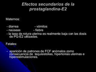 Efectos secundarios de la prostaglandina-E2 Maternos: - diarrea  - vómitos - naúseas  - fiebre - la tasa de  rotura uterina es realmente baja con las dosis de PG-E2 utilizadas. Fetales: -  aparición de patrones de FCF anómalos como consecuencia de  taquisistolias, hipertonías uterinas e hiperestimulaciones. 