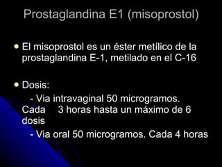 Prostaglandina E1 (misoprostol) El misoprostol es un éster metílico de la prostaglandina E-1, metilado en el C-16 Dosis: - Via intravaginal 50 microgramos.  Cada  3 horas hasta un máximo de 6 dosis  - Via oral 50 microgramos. Cada 4 horas 