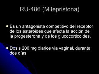 RU-486 (Mifepristona) Es un antagonista competitivo del receptor de los esteroides que afecta la acción de la progesterona y de los glucocorticoides. Dosis 200 mg diarios via vaginal, durante dos días 