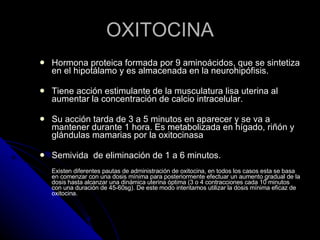 OXITOCINA Hormona proteica formada por 9 aminoácidos, que se sintetiza en el hipotálamo y es almacenada en la neurohipófisis.  Tiene acción estimulante de la musculatura lisa uterina al aumentar la concentración de calcio intracelular.  Su acción tarda de 3 a 5 minutos en aparecer y se va a mantener durante 1 hora. Es metabolizada en hígado, riñón y glándulas mamarias por la oxitocinasa Semivida  de eliminación de 1 a 6 minutos. Existen diferentes pautas de administración de oxitocina, en todos los casos esta se basa en comenzar con una dosis mínima para posteriormente efectuar un aumento gradual de la dosis hasta alcanzar una dinámica uterina óptima (3 o 4 contracciones cada 10 minutos con una duración de 45-60sg). De este modo intentamos utilizar la dosis mínima eficaz de oxitocina. 
