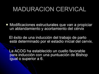 MADURACION CERVICAL Modificaciones estructurales que van a propiciar un ablandamiento y acortamiento del cérvix El éxito de una inducción del trabajo de parto está determinado por el estadio inicial del cervix. La ACOG ha establecido un cuello favorable para inducción con una puntuación de Bishop igual o superior a 6. 