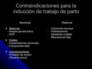 Contraindicaciones para la inducción de trabajo de parto Absolutas Maternas - Herpes genital activo - DCP Fetales - Presentaciones anomalas - Compromiso fetal Uteroplacentarias - Prolapso de cordon - Placenta previa Relativas Carcinoma cervical Polihidramnios Gestación multiple Macrosomia fetal 