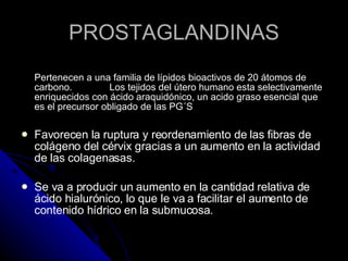 PROSTAGLANDINAS Pertenecen a una familia de lípidos bioactivos de 20 átomos de carbono.  Los tejidos del útero humano esta selectivamente enriquecidos con ácido araquidónico, un acido graso esencial que es el precursor obligado de las PG´S Favorecen la ruptura y reordenamiento de las fibras de colágeno del cérvix gracias a un aumento en la actividad de las colagenasas.  Se va a producir un aumento en la cantidad relativa de ácido hialurónico, lo que le va a facilitar el aumento de contenido hídrico en la submucosa. 