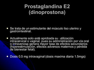 Prostaglandina E2 (dinoprostona) Se trata de un estimulante del músculo liso uterino y gastrointestinal.  Actualmente solo está aprobada su  utilización intracervical o vaginal, pues su administración por vía oral o intravenosa genera mayor tasa de efectos secundarios (hiperestimulación, efectos adversos maternos y pérdida de bienestar fetal). Dosis 0.5 mg intravaginal (dosis maxima diaria 1.5mgs) 