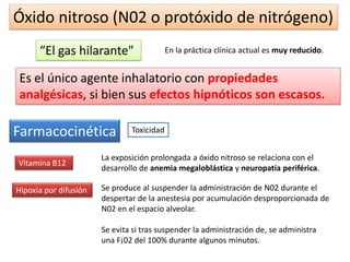Óxido nitroso (N02 o protóxido de nitrógeno)
“El gas hilarante" En la práctica clínica actual es muy reducido.
Es el único agente inhalatorio con propiedades
analgésicas, si bien sus efectos hipnóticos son escasos.
ToxicidadFarmacocinética
Vitamina B12
La exposición prolongada a óxido nitroso se relaciona con el
desarrollo de anemia megaloblástica y neuropatía periférica.
Hipoxia por difusión Se produce al suspender la administración de N02 durante el
despertar de la anestesia por acumulación desproporcionada de
N02 en el espacio alveolar.
Se evita si tras suspender la administración de, se administra
una F¡02 del 100% durante algunos minutos.
 