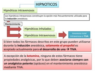 Los hipnóticos intravenosos constituyen la opción más frecuentemente utilizada para
la inducción anestésica.
HIPNOTICOS
Hipnóticos intravenosos
Mantenimiento
Hipnóticos Inhalados
Hipnóticos Intravenosos
Anestesia total
intravenosa o TIVA
Si bien todos los fármacos descritos en este grupo pueden utilizarse
durante la inducción anestésica, solamente el propofol es
aceptado actualmente para el desarrollo de una  TIVA.
A excepción de la ketamina, ninguno de estos fármacos tiene
propiedades analgésicas, por lo que deben asociarse siempre con
un analgésico potente (opiáceo) en el mantenimiento anestésico
mediante TIVA.
 