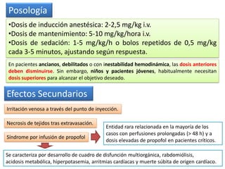 Posología
•Dosis de inducción anestésica: 2-2,5 mg/kg i.v.
•Dosis de mantenimiento: 5-10 mg/kg/hora i.v.
•Dosis de sedación: 1-5 mg/kg/h o bolos repetidos de 0,5 mg/kg
cada 3-5 minutos, ajustando según respuesta.
En pacientes ancianos, debilitados o con inestabilidad hemodinámica, las dosis anteriores
deben disminuirse. Sin embargo, niños y pacientes jóvenes, habitualmente necesitan
dosis superiores para alcanzar el objetivo deseado.
Efectos Secundarios
Irritación venosa a través del punto de inyección.
Necrosis de tejidos tras extravasación.
Síndrome por infusión de propofol
Entidad rara relacionada en la mayoría de los
casos con perfusiones prolongadas (> 48 h) y a
dosis elevadas de propofol en pacientes críticos.
Se caracteriza por desarrollo de cuadro de disfunción multiorgánica, rabdomiólisis,
acidosis metabólica, hiperpotasemia, arritmias cardíacas y muerte súbita de origen cardíaco.
 
