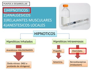 HIPNOTICOS
Hipnóticos Inhalados Hipnóticos intravenosos
Anestésicos HALOGENADOS
Óxido nitroso (N02 o
protóxido de nitrógeno)
Propofol. Etomidato.
Benzodiacepinas
(midazolam)
Ketamina.
PUNTOS A DESARROLLAR :
1)HIPNOTICOS
2)ANALGESICOS
3)RELAJANTES MUSCULARES
4)ANESTESICOS LOCALES
 