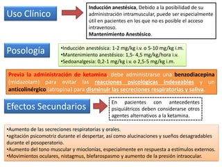 Uso Clínico
Inducción anestésica, Debido a la posibilidad de su
administración intramuscular, puede ser especialmente
útil en pacientes en los que no es posible el acceso
intravenoso.
Mantenimiento Anestésico.
Posología
Efectos Secundarios
•Aumento de las secreciones respiratorias y orales.
•agitación psicomotriz durante el despertar, así como alucinaciones y sueños desagradables
durante el posoperatorio.
•Aumento del tono muscular y mioclonías, especialmente en respuesta a estímulos externos.
•Movimientos oculares, nistagmus, blefarospasmo y aumento de la presión intraocular.
•Inducción anestésica: 1-2 mg/kg i.v. o 5-10 mg/kg i.m.
•Mantenimiento anestésico: 1,5- 4,5 mg/kg/hora i.v.
•Sedoanalgesia: 0,2-1 mg/kg i.v. o 2,5-5 mg/kg i.m.
Previa la administración de ketamina, debe administrarse una benzodiacepina
(midazolam) para evitar las reacciones psicológicas indeseables y un
anticolinérgico (atropina) para disminuir las secreciones respiratorias y saliva.
En pacientes con antecedentes
psiquiátricos deben considerarse otros
agentes alternativos a la ketamina.
 