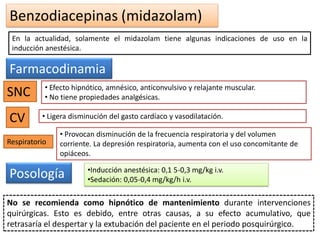 Benzodiacepinas (midazolam)
En la actualidad, solamente el midazolam tiene algunas indicaciones de uso en la
inducción anestésica.
Farmacodinamia
SNC • Efecto hipnótico, amnésico, anticonvulsivo y relajante muscular.
• No tiene propiedades analgésicas.
CV • Ligera disminución del gasto cardíaco y vasodilatación.
• Provocan disminución de la frecuencia respiratoria y del volumen
corriente. La depresión respiratoria, aumenta con el uso concomitante de
opiáceos.
Respiratorio
Posología •Inducción anestésica: 0,1 5-0,3 mg/kg i.v.
•Sedación: 0,05-0,4 mg/kg/h i.v.
No se recomienda como hipnótico de mantenimiento durante intervenciones
quirúrgicas. Esto es debido, entre otras causas, a su efecto acumulativo, que
retrasaría el despertar y la extubación del paciente en el periodo posquirúrgico.
 