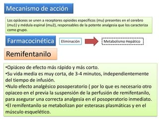 Remifentanilo
Mecanismo de acción
Los opiáceos se unen a receptores opioides específicos (mu) presentes en el cerebro
(mu1) y médula espinal (mu2), responsables de la potente analgesia que los caracteriza
como grupo.
Farmacocinética Eliminación Metabolismo Hepático
•Opiáceo de efecto más rápido y más corto.
•Su vida media es muy corta, de 3-4 minutos, independientemente
del tiempo de infusión.
•Nulo efecto analgésico posoperatorio ( por lo que es necesario otro
opiaceo en el previa la suspensión de la perfusión de remifentanilo,
para asegurar una correcta analgesia en el posoperatorio inmediato.
•El remifentanilo se metabolizan por esterasas plasmáticas y en el
músculo esquelético.
 
