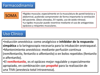 Farmacodinamia
SOMA
•Rigidez muscular, especialmente en la musculatura de pared torácica y
abdominal, pudiendo comprometer de forma importante la ventilación
del paciente. (Dosis elevadas, EV rapido, uso de oxido nitroso).
•La rigidez muscular puede revertirse mediante el uso de antagonistas
opiáceos y relajantes musculares.
Uso Clínico
•Inducción anestésica: como analgésico e inhibidor de la respuesta
simpática a la laringoscopia necesaria para la intubación orotraqueal.
•Mantenimiento anestésico: mediante perfusión continua
(remifentanilo, fentanilo o alfentanilo) o en bolos repetidos (fentanilo
o alfentanilo).
•El remifentanilo, es el opiáceo mejor regulable y especialmente
apropiado, en combinación con propofol para la realización de
una TIVA (anestesia total intravenosa).
 