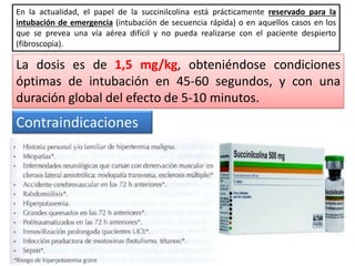 En la actualidad, el papel de la succinilcolina está prácticamente reservado para la
intubación de emergencia (intubación de secuencia rápida) o en aquellos casos en los
que se prevea una vía aérea difícil y no pueda realizarse con el paciente despierto
(fibroscopia).
La dosis es de 1,5 mg/kg, obteniéndose condiciones
óptimas de intubación en 45-60 segundos, y con una
duración global del efecto de 5-10 minutos.
Contraindicaciones
 