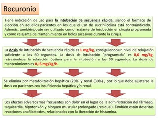 Rocuronio
Tiene indicación de uso para la intubación de secuencia rápida, siendo el fármaco de
elección en aquellos pacientes en los que el uso de succinilcolina está contraindicado.
Además, tambiénpuede ser utilizado como relajante de intubación en cirugía programada
y como relajante de mantenimiento en bolos sucesivos durante la cirugía.
La dosis de intubación de secuencia rápida es 1 mg/kg, consiguiendo un nivel de relajación
suficiente a los 60 segundos. La dosis de intubación "programada" es 0,6 mg/kg,
retrasándose la relajación óptima para la intubación a los 90 segundos. La dosis de
mantenimiento es 0,15 mg/kg/h.
Se elimina por metabolización hepática (70%) y renal (30%) , por lo que debe ajustarse la
dosis en pacientes con insuficiencia hepática y/o renal.
Los efectos adversos más frecuentes son dolor en el lugar de la administración del fármaco,
taquicardia, hipotensión y bloqueo muscular prolongado (residual). También están descritas
reacciones anafilactoides, relacionadas con la liberación de histamina.
 
