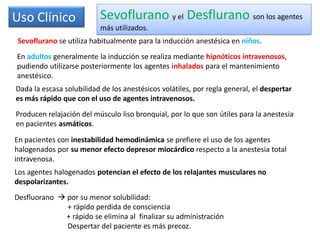 Uso Clínico Sevoflurano y el Desflurano son los agentes
más utilizados.
Sevoflurano se utiliza habitualmente para la inducción anestésica en niños.
Desfluorano  por su menor solubilidad:
+ rápido perdida de consciencia
+ rápido se elimina al finalizar su administración
Despertar del paciente es más precoz.
Dada la escasa solubilidad de los anestésicos volátiles, por regla general, el despertar
es más rápido que con el uso de agentes intravenosos.
Producen relajación del músculo liso bronquial, por lo que son útiles para la anestesia
en pacientes asmáticos.
En pacientes con inestabilidad hemodinámica se prefiere el uso de los agentes
halogenados por su menor efecto depresor miocárdico respecto a la anestesia total
intravenosa.
Los agentes halogenados potencian el efecto de los relajantes musculares no
despolarizantes.
En adultos generalmente la inducción se realiza mediante hipnóticos intravenosos,
pudiendo utilizarse posteriormente los agentes inhalados para el mantenimiento
anestésico.
 