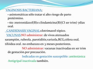 VAGINOSIS BACTERIANA:
  --asintomáticas sólo tratar si alto riesgo de parto
   pretérmino.
  --tto :metronidazol(B)o clindamicina(B)(CI 1er trim) 7días
   oral.
 CANDIDIASIS VAGINAL:clotrimazol tópico.
 VACUNAS:NO administrar: de vivos atenuados
sarampión, rubeola, parotiditis,varicela,BCG,cólera oral,
tifoidea oral. no embarazo en 3 meses posteriores.
              NO administrar: vacunas inactivadas en 1er trim
   de gestación.por precaución.
              Indicadas en gestación susceptible: antitetánica
   Antigripal inactivada también.
 
