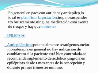 En general en pacs con antidepr y antiepilep,lo
  ideal es planificar la gestación.imp no suspender
  tto bruscamente.ninguna medicación está exenta
  de riesgos y hay que informar.

 EPILEPSIA:

--Antiepilépticos:potencialmente teratógenos.mejor
  monoterapia.en general no hay indicación de
  cambiar tto si la paciente está bien controlada.se
  recomienda suplemento de ac.fólico 5mg/día en
  epilépticas desde 1 mes antes de la concepción y
  durante primer trimestre mínimo.
 