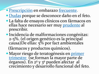  Prescripción en embarazo frecuente.
 Dudas porque se desconoce daño en el feto.
 La falta de ensayos clínicos con fármacos en
  ellas hace necesario ser muy prudente al
  prescribir.
 Incidencia de malformaciones congénitas:
  2-5%. (el origen genético es la principal
  causa)De ellas: 5% por fact ambientales
 (fármacos y productos químicos).
 Mayor riesgo de teratogénesis en primer
  trimestre (se forman la mayor parte de
  órganos). En 2º y 3º pueden afectar al
  crecimiento y desarrollo funcional del feto.
 