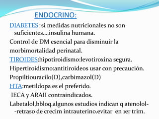 ENDOCRINO:
DIABETES: si medidas nutricionales no son
  suficientes….insulina humana.
Control de DM esencial para disminuir la
morbimortalidad perinatal.
TIROIDES:hipotiroidismo:levotiroxina segura.
Hipertiroidismo:antitiroideos usar con precaución.
Propiltiouracilo(D),carbimazol(D)
HTA:metildopa es el preferido.
IECA y ARAII contraindicados.
Labetalol,bbloq.algunos estudios indican q atenolol-
  -retraso de crecim intrauterino.evitar en 1er trim.
 
