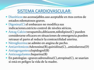 SISTEMA CARDIOVASCULAR:
 Diuréticos:no aconsejables.uso aceptable en ttos cortos de
    estados edematosos graves.
   Digoxina(C):el embarazo no modifica sus
    indicaciones.estricto control de niveles séricos.
   Antag Calcio:verapamilo,diltiazem,nifedipino(C) pueden
    considerarse eficaces en situaciones de emergencia.pueden
    retrasar el parto al reducir la contractilidad uterina.
   Nitroglicerina:se admite en angina de pecho.
   Antiarrítmicos:Adenosina(B),quinidina(C)…amiodarona(D)
   Antiagregantes:clopidogrel(B)
   Anticoagulantes:heparina(B)
   En patologías +graves:adrenalina(C),atropina(C), se usarían
    si está en peligro la vida de la madre.
 