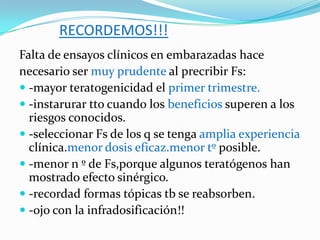 RECORDEMOS!!!
Falta de ensayos clínicos en embarazadas hace
necesario ser muy prudente al precribir Fs:
 -mayor teratogenicidad el primer trimestre.
 -instarurar tto cuando los beneficios superen a los
  riesgos conocidos.
 -seleccionar Fs de los q se tenga amplia experiencia
  clínica.menor dosis eficaz.menor tº posible.
 -menor n º de Fs,porque algunos teratógenos han
  mostrado efecto sinérgico.
 -recordad formas tópicas tb se reabsorben.
 -ojo con la infradosificación!!
 
