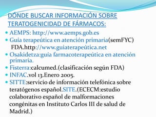 DÓNDE BUSCAR INFORMACIÓN SOBRE
 TERATOGENICIDAD DE FÁRMACOS:
 AEMPS: http://www.aemps.gob.es
 Guía terapeútica en atención primaria(semFYC)
   FDA.http://www.guiaterapeútica.net
 Osakidetza:guía farmacoterapeútica en atención
  primaria.
 Fisterra:calcumed.(clasificación según FDA)
 INFAC.vol 13.Enero 2005.
 SITTE:servicio de información telefónica sobre
  teratógenos español.SITE.(ECECM:estudio
  colaborativo español de malformaciones
 congénitas en Instituto Carlos III de salud de
 Madrid.)
 