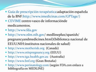  Guía de prescripción terapéutica:adaptación española
  de la BNF:http://www.imedicinas.com/GPTage/)
 CEVIME:centro vasco de informaciónde
  medicamentos.
 http://www.fda.gov
 http://www.nlm.nih.gov/ medlineplus/spanish/
  pregnancyandmedicines.html)(biblioteca nacional de
  EEUU.NIH:institutos nacionales de salud)
   http://www.motherisk.org (Canadá)
   http://www.otispregnancy.org (EEUU)
   http://www.tga.health.gov.au (Australia)
   http://www.bnf.org (Gran Bretaña)
   http://www.perinatology.com (según FDA.con enlace a
    bibliografía en MEDLINE)
 