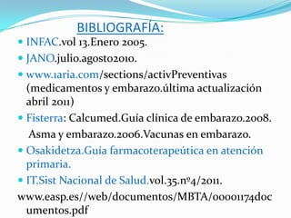 BIBLIOGRAFÍA:
 INFAC.vol 13.Enero 2005.
 JANO.julio.agosto2010.
 www.1aria.com/sections/activPreventivas
  (medicamentos y embarazo.última actualización
  abril 2011)
 Fisterra: Calcumed.Guía clínica de embarazo.2008.
   Asma y embarazo.2006.Vacunas en embarazo.
 Osakidetza.Guía farmacoterapeútica en atención
  primaria.
 IT.Sist Nacional de Salud.vol.35.nº4/2011.
www.easp.es//web/documentos/MBTA/00001174doc
  umentos.pdf
 