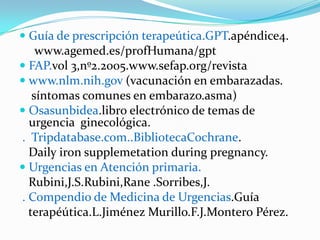  Guía de prescripción terapeútica.GPT.apéndice4.
    www.agemed.es/profHumana/gpt
 FAP.vol 3,nº2.2005.www.sefap.org/revista
 www.nlm.nih.gov (vacunación en embarazadas.
   síntomas comunes en embarazo.asma)
 Osasunbidea.libro electrónico de temas de
  urgencia ginecológica.
. Tripdatabase.com..BibliotecaCochrane.
  Daily iron supplemetation during pregnancy.
 Urgencias en Atención primaria.
  Rubini,J.S.Rubini,Rane .Sorribes,J.
. Compendio de Medicina de Urgencias.Guía
  terapéútica.L.Jiménez Murillo.F.J.Montero Pérez.
 