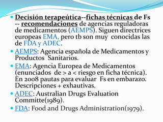  Decisión terapeútica--fichas técnicas de Fs
  -- recomendaciones de agencias reguladoras
  de medicamentos (AEMPS). Siguen directrices
  europeas EMA, pero tb son muy conocidas las
  de FDA y ADEC.
 AEMPS: Agencia española de Medicamentos y
  Productos Sanitarios.
 EMA: Agencia Europea de Medicamentos
  (enunciados de > a < riesgo en ficha técnica).
  En 2008 pautas para evaluar Fs en embarazo.
  Descripciones + exhautivas.
 ADEC: Australian Drugs Evaluation
  Committe(1989).
 FDA: Food and Drugs Administration(1979).
 