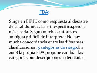 FDA:
Surge en EEUU como respuesta al desastre
de la talidomida. La + inespecífica,pero la
más usada. Según muchos autores es
ambigua y difícil de interpretar.No hay
mucha concordancia entre las diferentes
clasificaciones. 5 categorías de riesgo.En
2008 la propia FDA propone cambiar las
categorías por descripciones + detalladas.
 