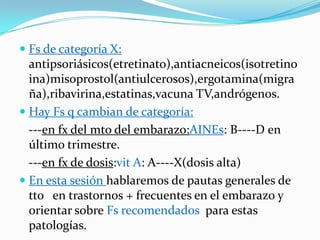  Fs de categoría X:
  antipsoriásicos(etretinato),antiacneicos(isotretino
  ina)misoprostol(antiulcerosos),ergotamina(migra
  ña),ribavirina,estatinas,vacuna TV,andrógenos.
 Hay Fs q cambian de categoría:
  ---en fx del mto del embarazo:AINEs: B----D en
  último trimestre.
  ---en fx de dosis:vit A: A----X(dosis alta)
 En esta sesión hablaremos de pautas generales de
  tto en trastornos + frecuentes en el embarazo y
  orientar sobre Fs recomendados para estas
  patologías.
 