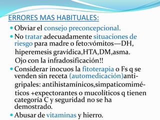 ERRORES MAS HABITUALES:
 Obviar el consejo preconcepcional.
 No tratar adecuadamente situaciones de
  riesgo para madre o feto:vómitos—DH,
  hiperemesis gravídica,HTA,DM,asma.
  Ojo con la infradosificación!!
 Considerar inocuos la fitoterapia o Fs q se
  venden sin receta (automedicación)anti-
  gripales: antihistamínicos,simpaticomimé-
  ticos +expectorantes o mucolíticos q tienen
  categoría C y seguridad no se ha
  demostrado.
 Abusar de vitaminas y hierro.
 